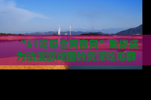 “51吃瓜全网官网”助你成为动漫游戏圈的资深吃瓜群众!