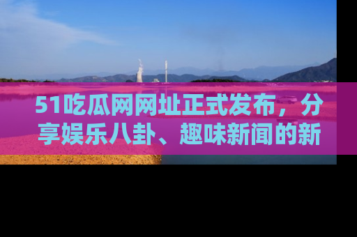 51吃瓜网网址正式发布,分享娱乐八卦、趣味新闻的新平台