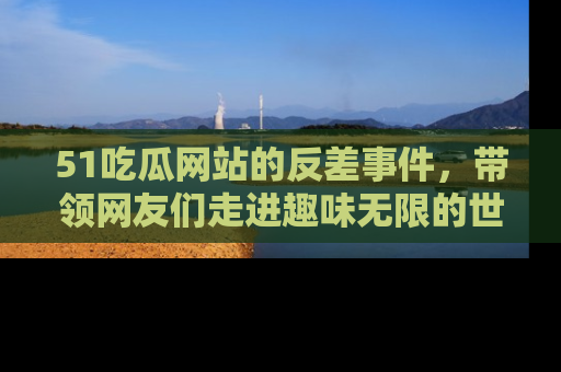 51吃瓜网站的反差事件，带领网友们走进趣味无限的世界