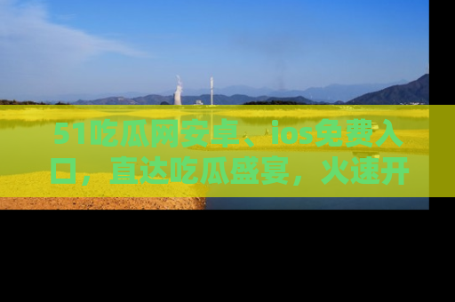 51吃瓜网安卓、ios免费入口，直达吃瓜盛宴，火速开启线上体验！