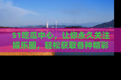 51吃瓜中心,让你永久关注娱乐圈,轻松获取各种精彩的吃瓜信息!