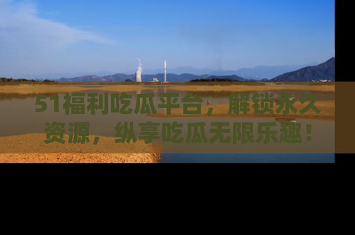 51福利吃瓜平台,解锁永久资源,纵享吃瓜无限乐趣!
