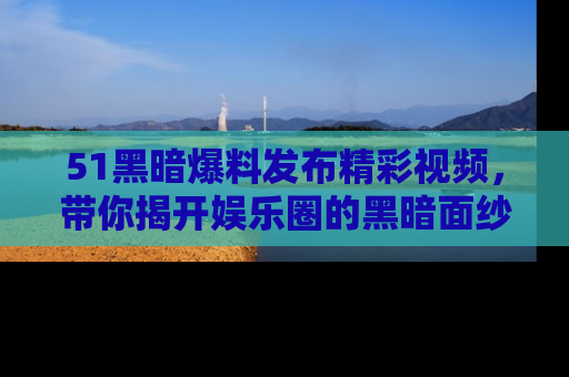 51黑暗爆料发布精彩视频,带你揭开娱乐圈的黑暗面纱