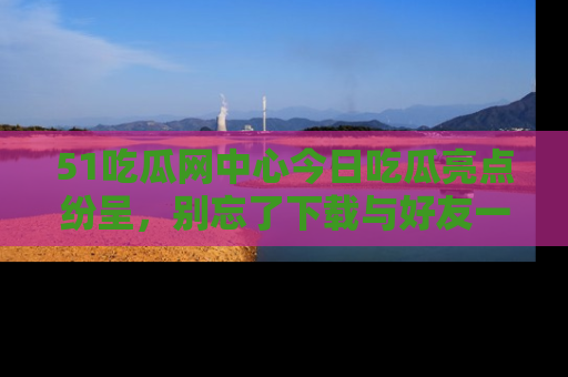 51吃瓜网中心今日吃瓜亮点纷呈,别忘了下载与好友一同分享!