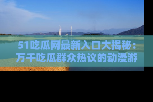 51吃瓜网最新入口大揭秘:万千吃瓜群众热议的动漫游戏事件