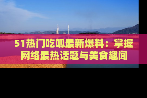 51热门吃呱最新爆料:掌握网络最热话题与美食趣闻
