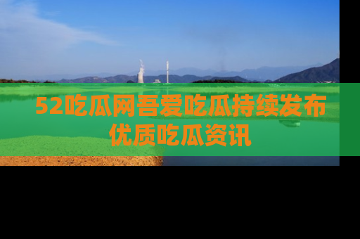52吃瓜网吾爱吃瓜持续发布优质吃瓜资讯