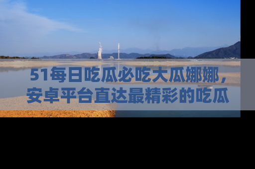 51每日吃瓜必吃大瓜娜娜,安卓平台直达最精彩的吃瓜内容。