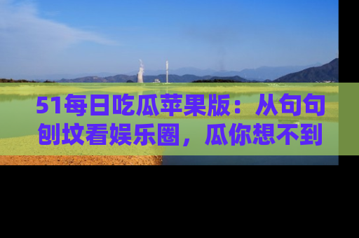 51每日吃瓜苹果版:从句句刨坟看娱乐圈,瓜你想不到的精彩纷呈!