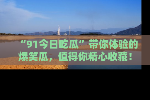 “91今日吃瓜”带你体验的爆笑瓜,值得你精心收藏!