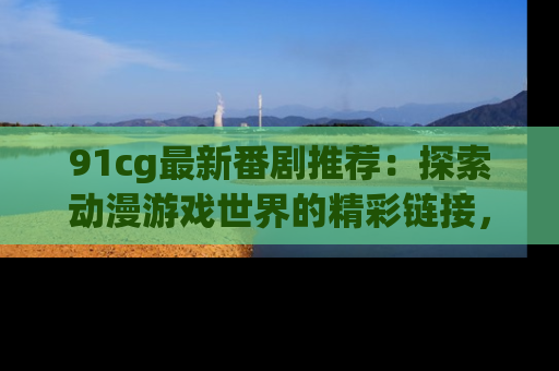 91cg最新番剧推荐:探索动漫游戏世界的精彩链接,尽在此处!