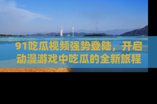 91吃瓜视频强势登陆,开启动漫游戏中吃瓜的全新旅程!