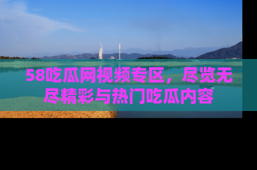 58吃瓜网视频专区,尽览无尽精彩与热门吃瓜内容