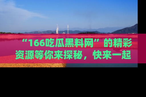 “166吃瓜黑料网”的精彩资源等你来探秘,快来一起吃瓜吧!