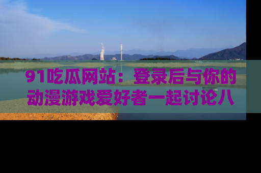 91吃瓜网站:登录后与你的动漫游戏爱好者一起讨论八卦!