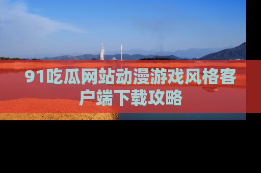 91吃瓜网站动漫游戏风格客户端下载攻略