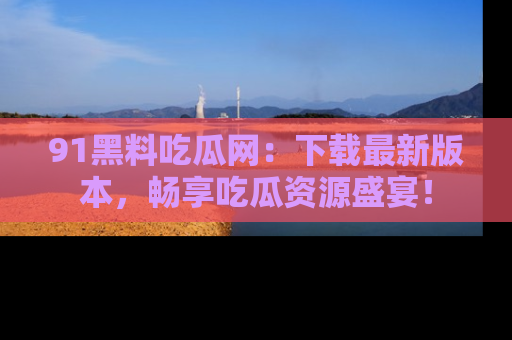91黑料吃瓜网:下载最新版本,畅享吃瓜资源盛宴!