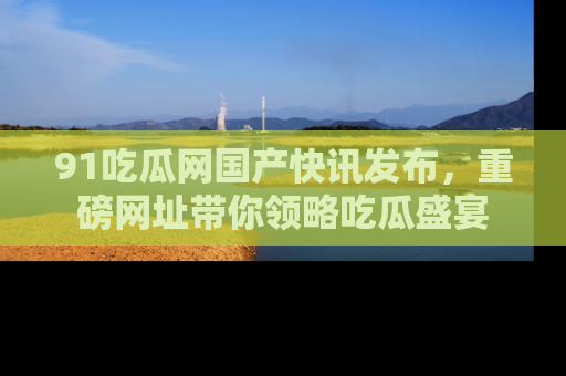 91吃瓜网国产快讯发布,重磅网址带你领略吃瓜盛宴