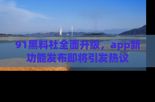 91黑料社全面升级,app新功能发布即将引发热议