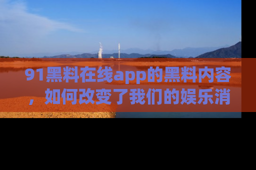 91黑料在线app的黑料内容,如何改变了我们的娱乐消费习惯?