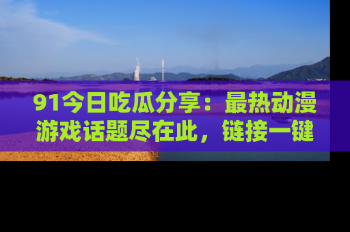 91今日吃瓜分享:最热动漫游戏话题尽在此,链接一键畅游!