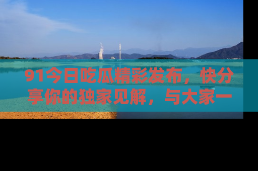 91今日吃瓜精彩发布,快分享你的独家见解,与大家一起讨论吧!