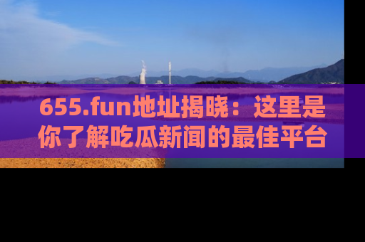 655.fun地址揭晓:这里是你了解吃瓜新闻的最佳平台,快来探索吧!
