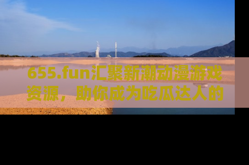 655.fun汇聚新潮动漫游戏资源,助你成为吃瓜达人的必备平台!