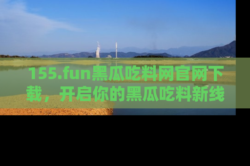 155.fun黑瓜吃料网官网下载,开启你的黑瓜吃料新线路,轻松找到入口!