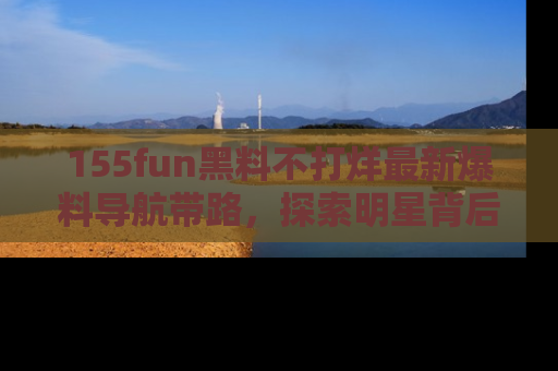 155fun黑料不打烊最新爆料导航带路,探索明星背后的秘密