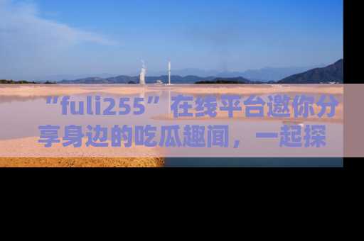 “fuli255”在线平台邀你分享身边的吃瓜趣闻,一起探索生活的小秘密!