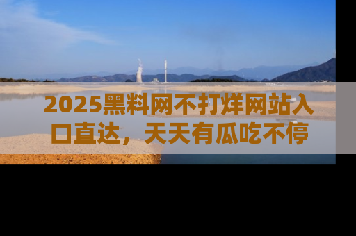 2025黑料网不打烊网站入口直达,天天有瓜吃不停