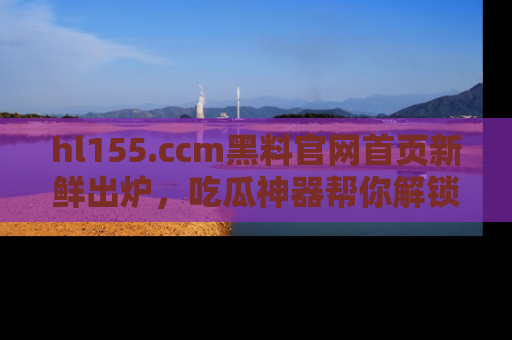 hl155.ccm黑料官网首页新鲜出炉,吃瓜神器帮你解锁那些鲜为人知的内幕!