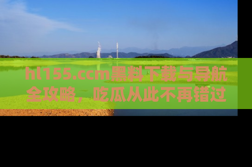 hl155.ccm黑料下载与导航全攻略,吃瓜从此不再错过任何热点