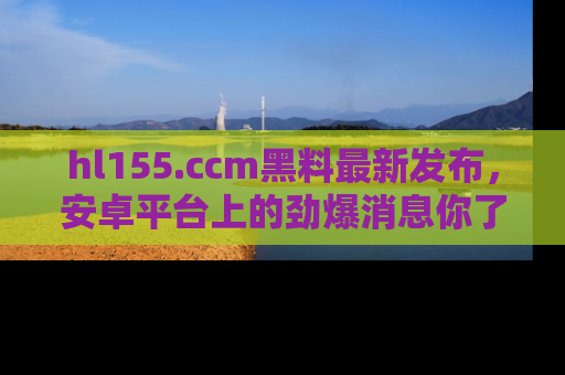 hl155.ccm黑料最新发布,安卓平台上的劲爆消息你了解了吗?