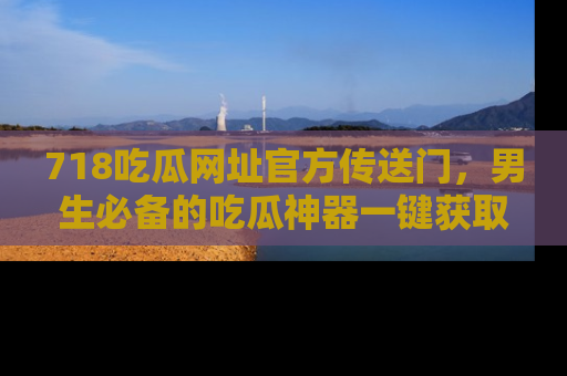 718吃瓜网址官方传送门,男生必备的吃瓜神器一键获取!