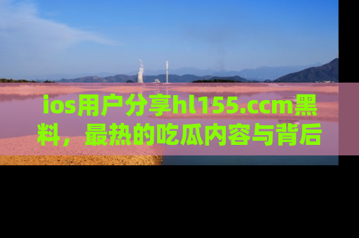 ios用户分享hl155.ccm黑料,最热的吃瓜内容与背后的真实事件!