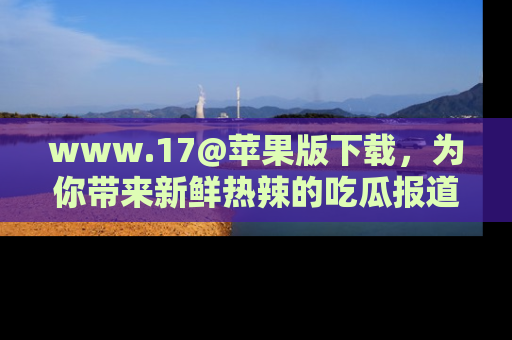 www.17@苹果版下载,为你带来新鲜热辣的吃瓜报道,尽情享受!