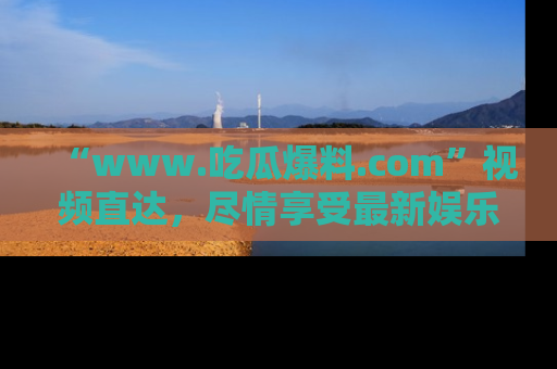 “www.吃瓜爆料.com”视频直达,尽情享受最新娱乐圈的吃瓜盛宴!
