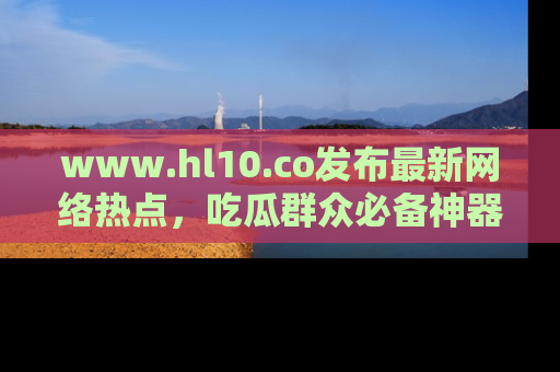www.hl10.co发布最新网络热点,吃瓜群众必备神器
