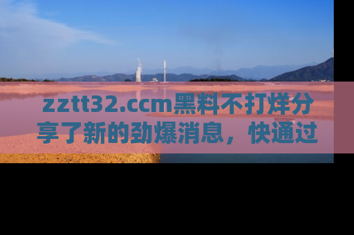 zztt32.ccm黑料不打烊分享了新的劲爆消息，快通过链接来围观吧！