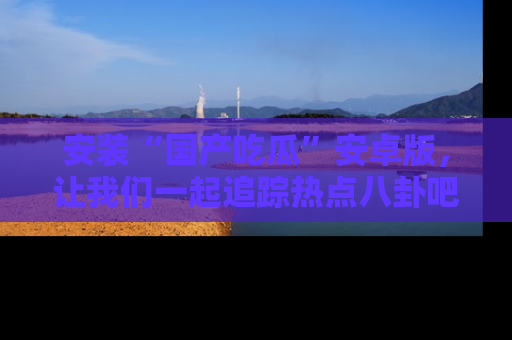 安装“国产吃瓜”安卓版，让我们一起追踪热点八卦吧～