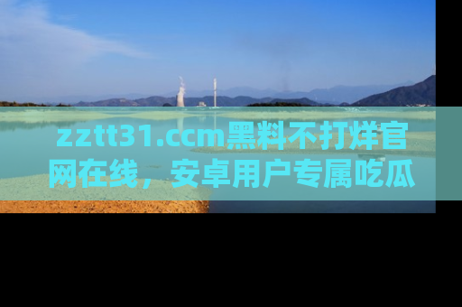 zztt31.ccm黑料不打烊官网在线，安卓用户专属吃瓜神器大揭秘