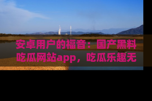 安卓用户的福音：国产黑料吃瓜网站app，吃瓜乐趣无穷尽！
