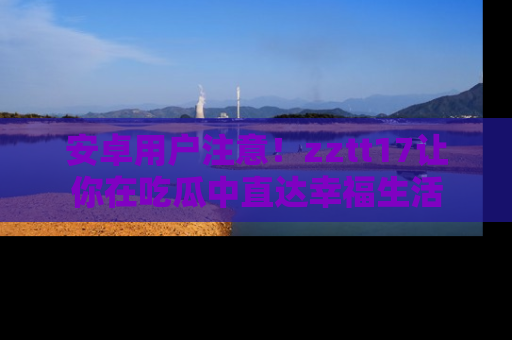 安卓用户注意！zztt17让你在吃瓜中直达幸福生活