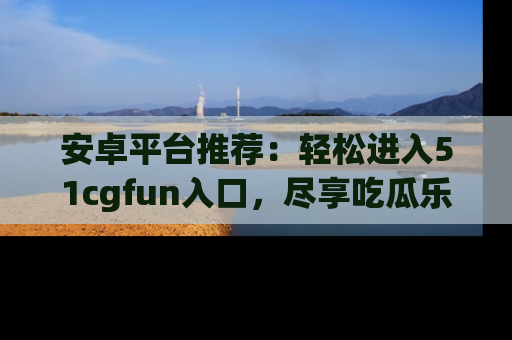 安卓平台推荐：轻松进入51cgfun入口，尽享吃瓜乐趣