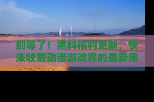 别等了！黑料福利更新，快来收藏动漫游戏界的最新黑料吧！