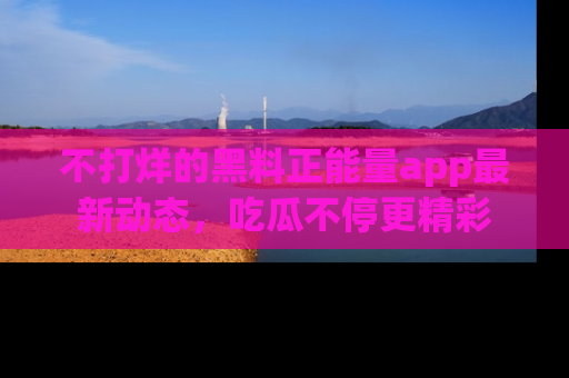 不打烊的黑料正能量app最新动态，吃瓜不停更精彩