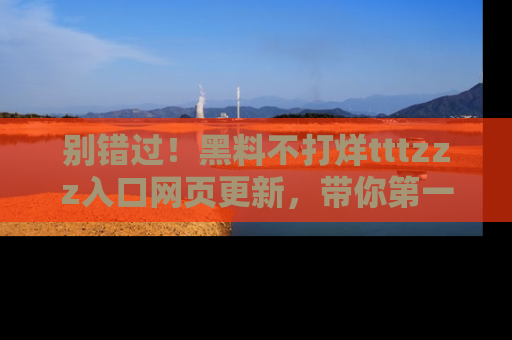 别错过！黑料不打烊tttzzz入口网页更新，带你第一时间了解最新动态！