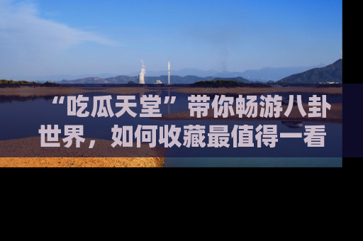 “吃瓜天堂”带你畅游八卦世界,如何收藏最值得一看的趣闻?